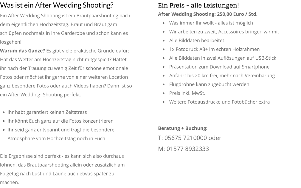 Was ist ein After Wedding Shooting? Ein After Wedding Shooting ist ein Brautpaarshooting nach dem eigentlichen Hochzeitstag. Braut und Bräutigam schlüpfen nochmals in ihre Garderobe und schon kann es losgehen!  Warum das Ganze? Es gibt viele praktische Gründe dafür: Hat das Wetter am Hochzeitstag nicht mitgespielt? Hattet ihr nach der Trauung zu wenig Zeit für schöne emotionale Fotos oder möchtet ihr gerne von einer weiteren Location ganz besondere Fotos oder auch Videos haben? Dann ist so ein After-Wedding- Shooting perfekt.   •	Ihr habt garantiert keinen Zeitstress •	Ihr könnt Euch ganz auf die Fotos konzentrieren •	Ihr seid ganz entspannt und tragt die besondere Atmosphäre vom Hochzeitstag noch in Euch  Die Ergebnisse sind perfekt - es kann sich also durchaus lohnen, das Brautpaarshooting allein oder zusätzlich am Folgetag nach Lust und Laune auch etwas später zu machen. Ein Preis - alle Leistungen! After Wedding Shooting: 250,00 Euro / Std. •	Was immer Ihr wollt - alles ist möglich  •	Wir arbeiten zu zweit, Accessoires bringen wir mit •	Alle Bilddaten bearbeitet •	1x Fotodruck A3+ im echten Holzrahmen •	Alle Bilddaten in zwei Auflösungen auf USB-Stick •	Präsentation zum Download auf Smartphone •	Anfahrt bis 20 km frei, mehr nach Vereinbarung •	Flugdrohne kann zugebucht werden  •	Preis inkl. MwSt. •	Weitere Fotoausdrucke und Fotobücher extra   Beratung + Buchung: T: 05675 7210000 oder  M: 01577 8932333